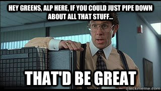 hey greens, alp here, if you could just pipe down about all that stuff... that'd be great  Like a Boss Lumbergh
