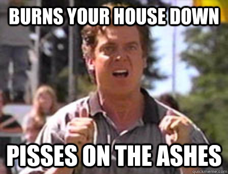 Burns your house down pisses on the ashes  