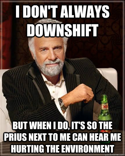 I don't always downshift but when i do, it's so the prius next to me can hear me hurting the environment  The Most Interesting Man In The World