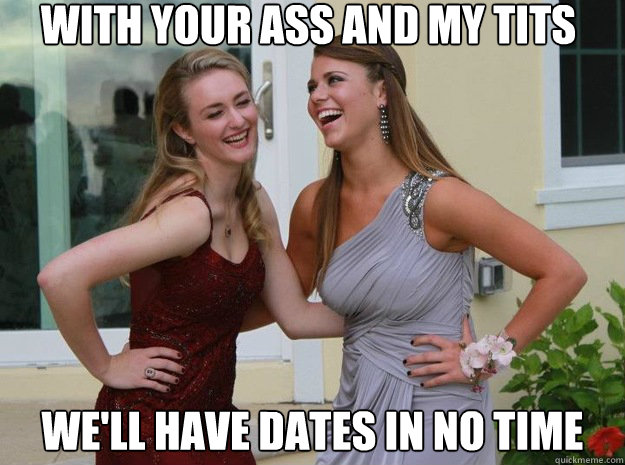 with your ass and my tits we'll have dates in no time   