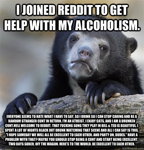 I joined Reddit to get help with my alcoholism.  everyone seems to hate what I have to say, so I drink so I can stop caring and be a random stranger cunt in return. I'm an Atheist, I enjoy cats, and I am a drunken cunt.Hell Welcome to Reddit. That fucking  Confession Bear