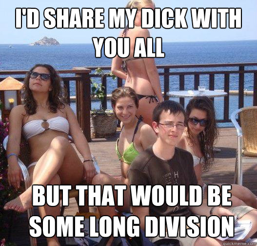 I'd share my dick with you all but that would be some long division  Priority Peter