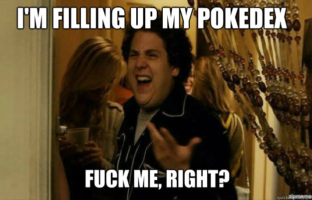 I'm filling up my pokedex FUCK ME, RIGHT?  fuck me right