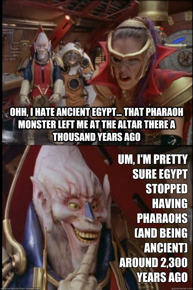 Ohh, I hate ancient egypt... that Pharaoh monster left me at the altar there a thousand years ago Um, I'm pretty sure egypt stopped having pharaohs 
(and being ancient) 
around 2,300 years ago - Ohh, I hate ancient egypt... that Pharaoh monster left me at the altar there a thousand years ago Um, I'm pretty sure egypt stopped having pharaohs 
(and being ancient) 
around 2,300 years ago  pr-turbo-divatox-elgar
