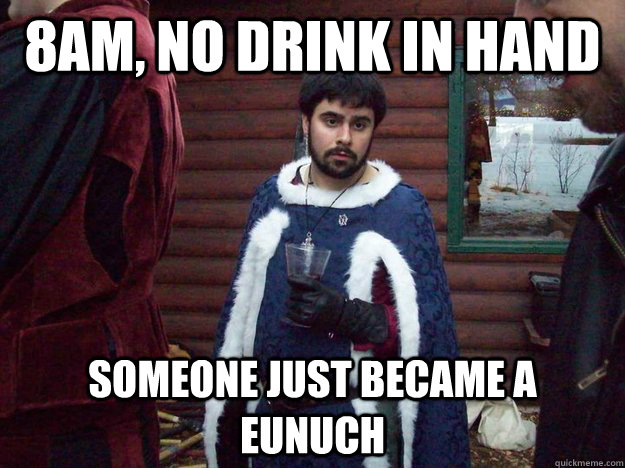 8AM, no drink in hand someone just became a eunuch   Raging Alcoholic King