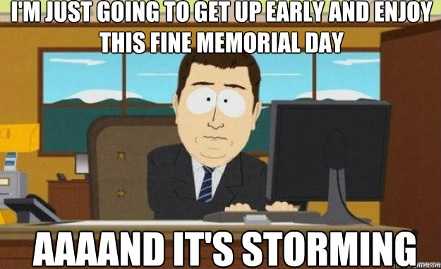I'm just going to get up early and enjoy this fine memorial day AAAAND IT'S storming  aaaand its gone