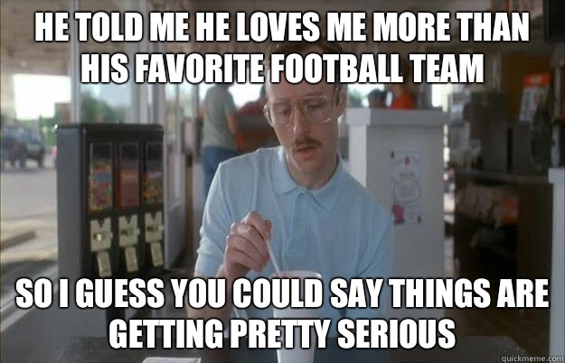 He told me he loves me more than his favorite football team So I guess you could say things are getting pretty serious - He told me he loves me more than his favorite football team So I guess you could say things are getting pretty serious  Kip from Napoleon Dynamite