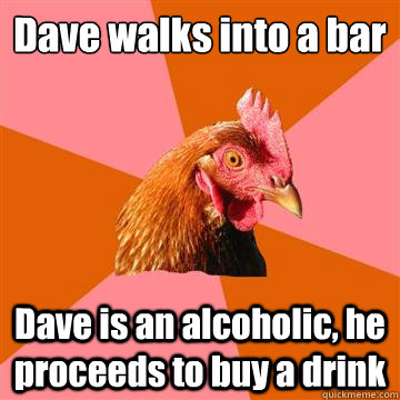 Dave walks into a bar Dave is an alcoholic, he proceeds to buy a drink   Anti-Joke Chicken