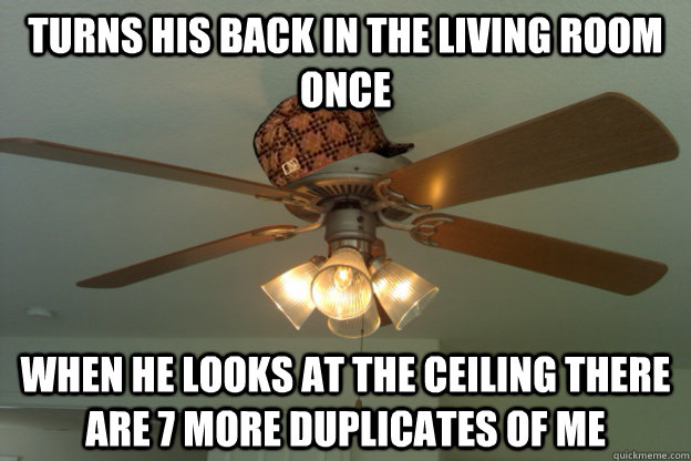 turns his back in the living room once when he looks at the ceiling There are 7 more duplicates of me  scumbag ceiling fan