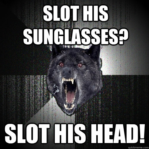 Slot his Sunglasses? SLOT hIS HEAD!  Insanity Wolf
