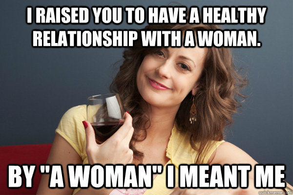 I raised you to have a healthy relationship with a woman. By 