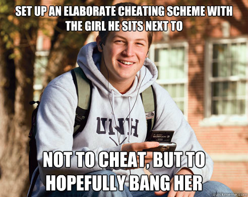 set up an elaborate cheating scheme with the girl he sits next to not to cheat, but to hopefully bang her  College Freshman
