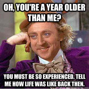 Oh, You're a year older than me? you must be so experienced. tell me how Life was like back then.  Condescending Wonka