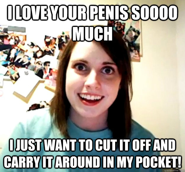 I love your penis soooo much I just want to cut it off and carry it around in my pocket!  Overly Attached Girlfriend