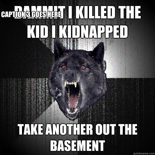 dammit i killed the kid i kidnapped take another out the basement Caption 3 goes here  Insanity Wolf