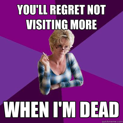 you'll regret not visiting more when i'm dead  Guilt Trip Mom