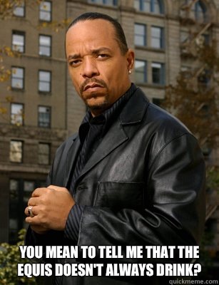  You mean to tell me that the equis doesn't always drink?  Thats messed up Ice T