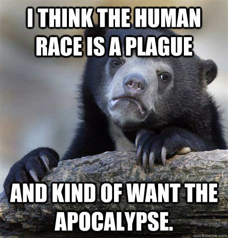 I think the human race is a plague and kind of want the apocalypse.   Confession Bear