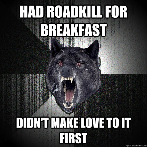had roadkill for breakfast didn't make love to it first  Insanity Wolf