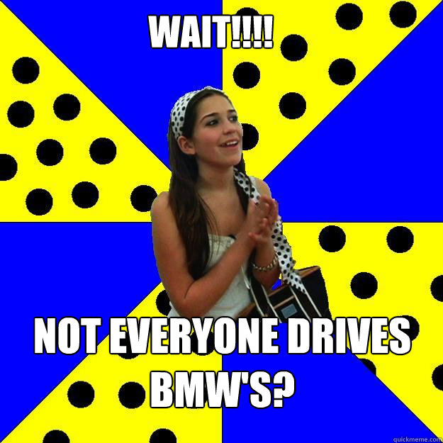 WAIT!!!! Not everyone drives BMW'S? - WAIT!!!! Not everyone drives BMW'S?  Sheltered Suburban Kid