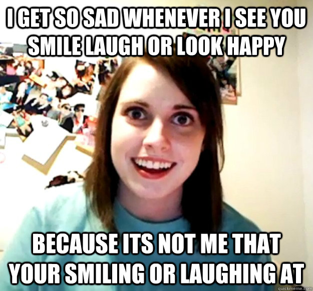 i get so sad whenever i see you smile laugh or look happy because its not me that your smiling or laughing at  Overly Attached Girlfriend