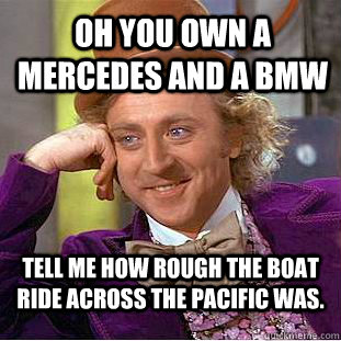 Oh you own a Mercedes and a BMW Tell me how rough the boat ride across the Pacific was. - Oh you own a Mercedes and a BMW Tell me how rough the boat ride across the Pacific was.  Condescending Wonka