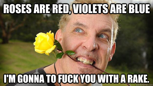 Roses are red, violets are blue I'm gonna to fuck you with a rake. - Roses are red, violets are blue I'm gonna to fuck you with a rake.  Poet Stalker