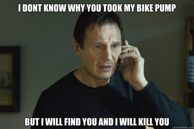 I Dont Know why you took my bike pump But I will find you and i will kill you  Taken Liam Neeson