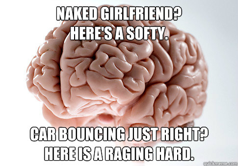 Naked Girlfriend? 
Here's a softy. Car bouncing just right?
Here is a raging hard. - Naked Girlfriend? 
Here's a softy. Car bouncing just right?
Here is a raging hard.  Scumbag Brain