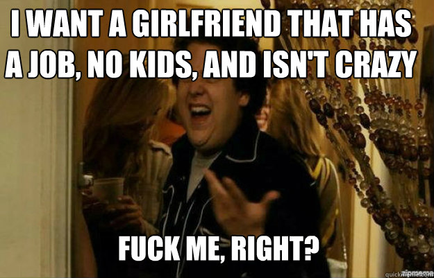 i want a girlfriend that has a job, no kids, and isn't crazy FUCK ME, RIGHT?  