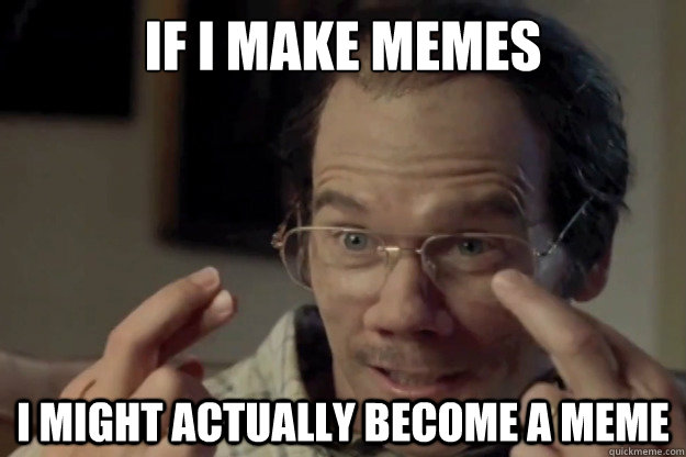 If i make memes I might actually become a meme  