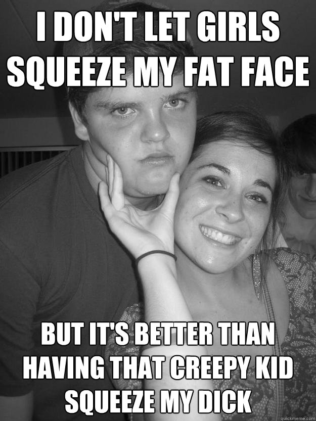 I don't let girls squeeze my fat face but it's better than having that creepy kid squeeze my dick  