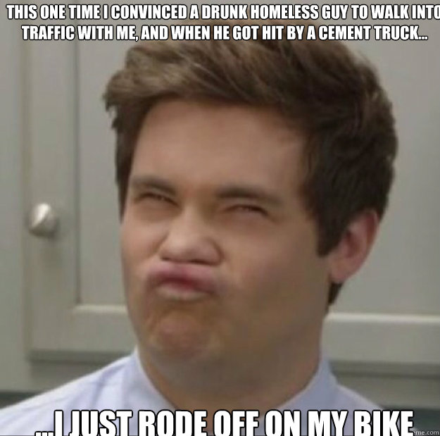 This one time I convinced a drunk homeless guy to walk into traffic with me, and when he got hit by a cement truck... ...I just rode off on my bike - This one time I convinced a drunk homeless guy to walk into traffic with me, and when he got hit by a cement truck... ...I just rode off on my bike  Adam workaholics