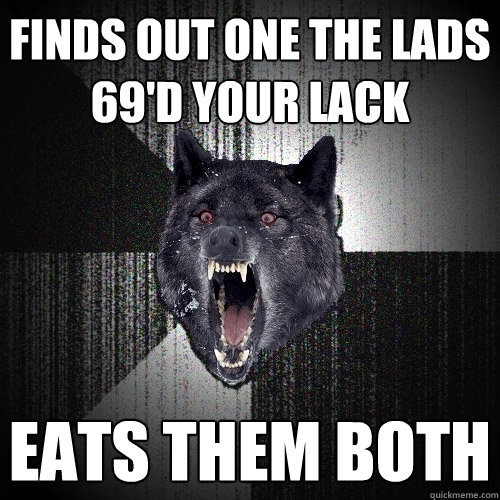 finds out one the lads 69'd your lack eats them both  Insanity Wolf
