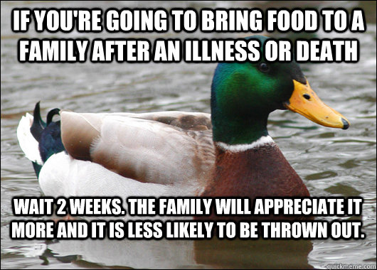 If you're going to bring food to a family after an illness or death Wait 2 weeks. The family will appreciate it more and it is less likely to be thrown out.  Actual Advice Mallard