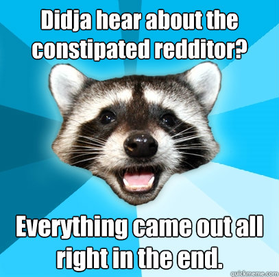 Didja hear about the constipated redditor? Everything came out all right in the end.  Lame Pun Coon