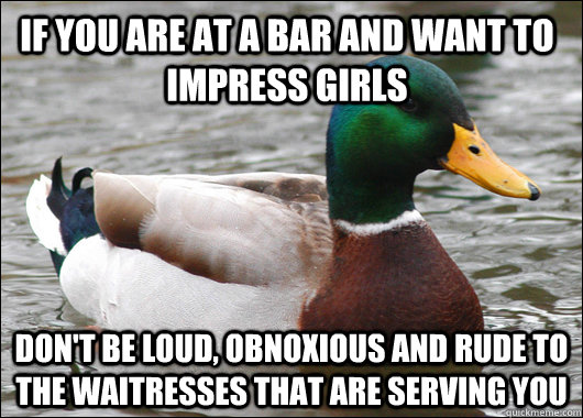 if you are at a bar and want to impress girls don't be loud, obnoxious and rude to the waitresses that are serving you  Actual Advice Mallard