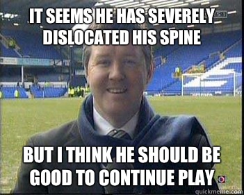 It seems he has severely dislocated his spine But I think he should be good to continue play  geoff shreeves