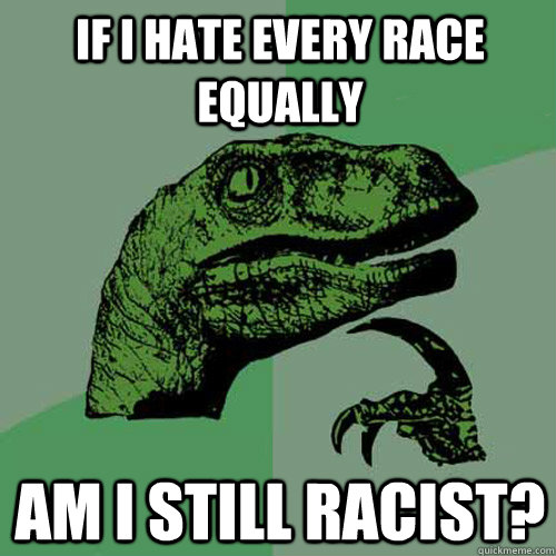 If I hate every race equally am I still racist?  Philosoraptor