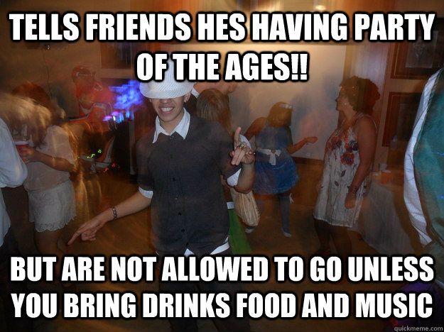 Tells friends hes having party of the ages!! But are not allowed to go unless you bring drinks food and music  Freeloader Party Guy