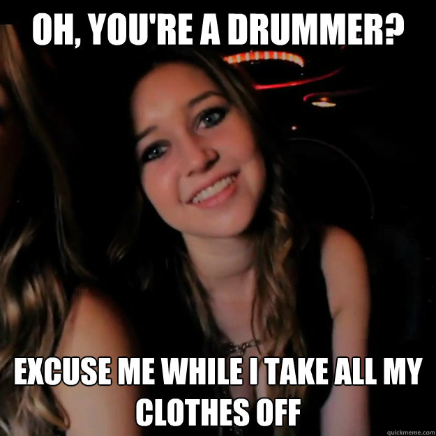 Oh, you're a drummer? excuse me while i take all my clothes off  