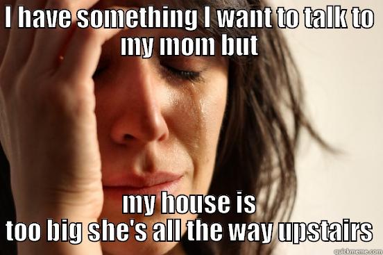 I HAVE SOMETHING I WANT TO TALK TO MY MOM BUT MY HOUSE IS TOO BIG SHE'S ALL THE WAY UPSTAIRS First World Problems