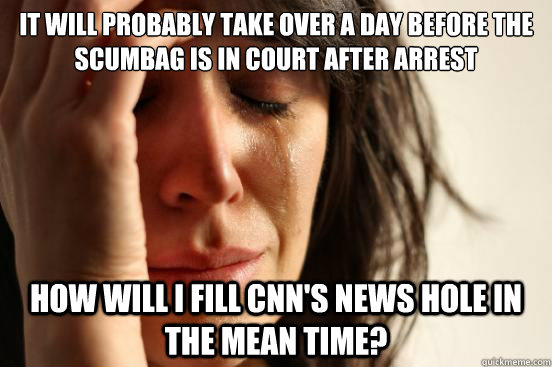 It will probably take over a day before the scumbag is in court after arrest How will I fill CNN's News Hole in the mean time? - It will probably take over a day before the scumbag is in court after arrest How will I fill CNN's News Hole in the mean time?  First World Problems