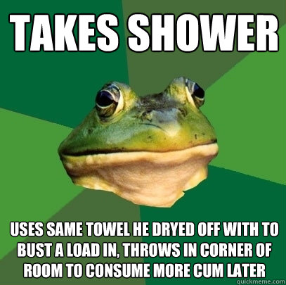Takes shower Uses same towel he dryed off with to bust a load in, throws in corner of room to consume more cum later  Foul Bachelor Frog