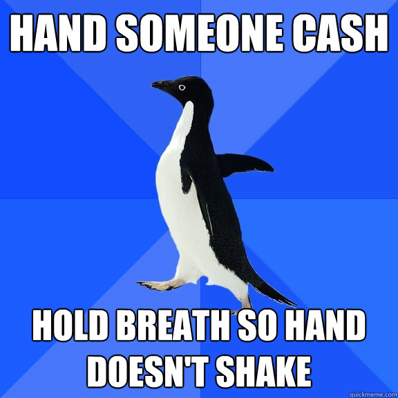 Hand someone cash Hold breath so hand doesn't shake  Socially Awkward Penguin