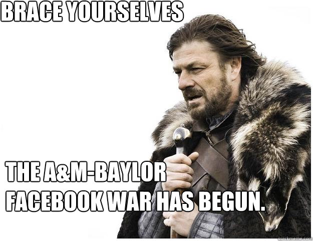 Brace yourselves
 The A&M-Baylor Facebook war has begun.  Imminent Ned