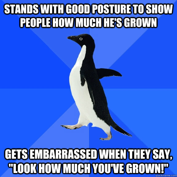 Stands with good posture to show people how much he's grown Gets embarrassed when they say, 