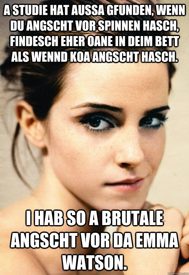 a studie hat aussa gfunden, wenn du angscht vor spinnen hasch, findesch eher oane in deim bett als wennd koa angscht hasch. i hab so a brutale angscht vor da emma watson. - a studie hat aussa gfunden, wenn du angscht vor spinnen hasch, findesch eher oane in deim bett als wennd koa angscht hasch. i hab so a brutale angscht vor da emma watson.  What are you scared of