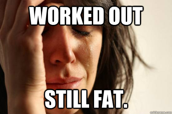 Worked out Still fat.  First World Problems