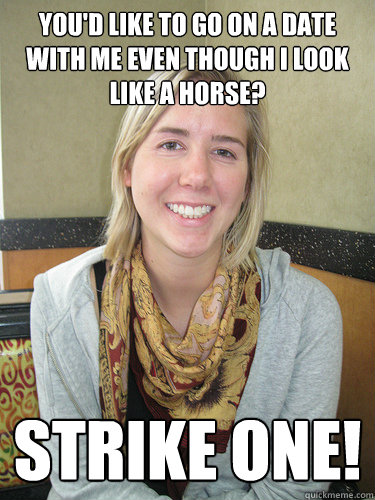 You'd like to go on a date with me even though I look like a horse? Strike One!  ALYSSA BEREZNAK